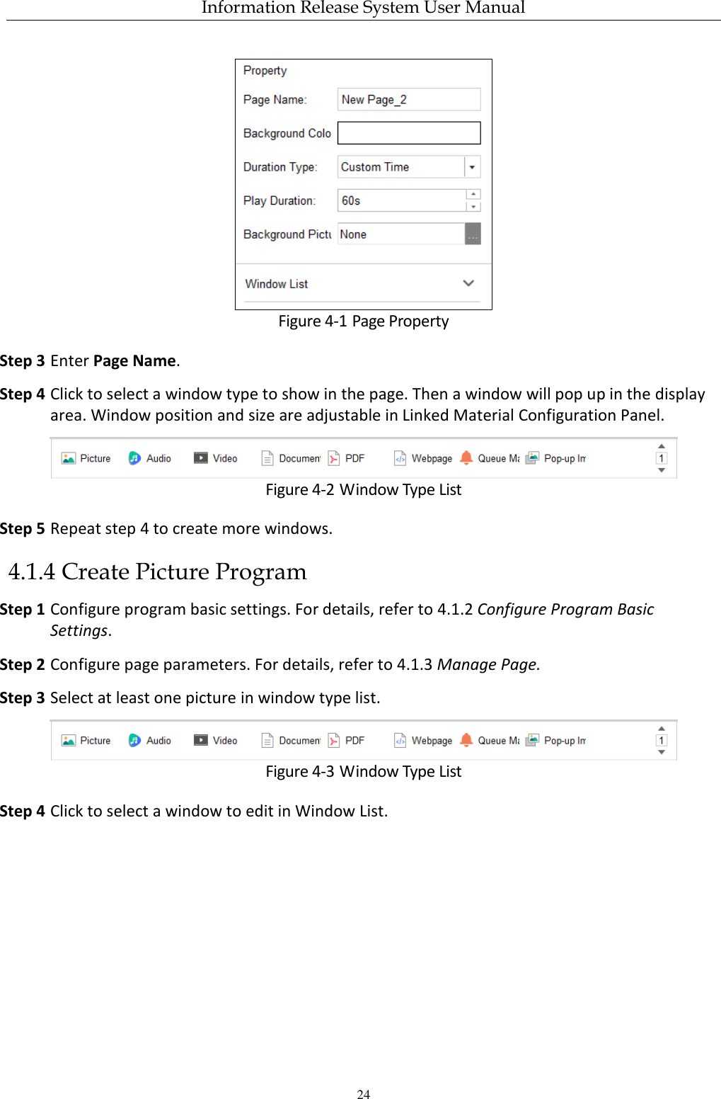 Information Release System User Manual 24  Figure 4-1 Page Property Step 3 Enter Page Name. Step 4 Click to select a window type to show in the page. Then a window will pop up in the display area. Window position and size are adjustable in Linked Material Configuration Panel.  Figure 4-2 Window Type List Step 5 Repeat step 4 to create more windows.   4.1.4 Create Picture Program Step 1 Configure program basic settings. For details, refer to 4.1.2 Configure Program Basic Settings. Step 2 Configure page parameters. For details, refer to 4.1.3 Manage Page. Step 3 Select at least one picture in window type list.  Figure 4-3 Window Type List Step 4 Click to select a window to edit in Window List. 