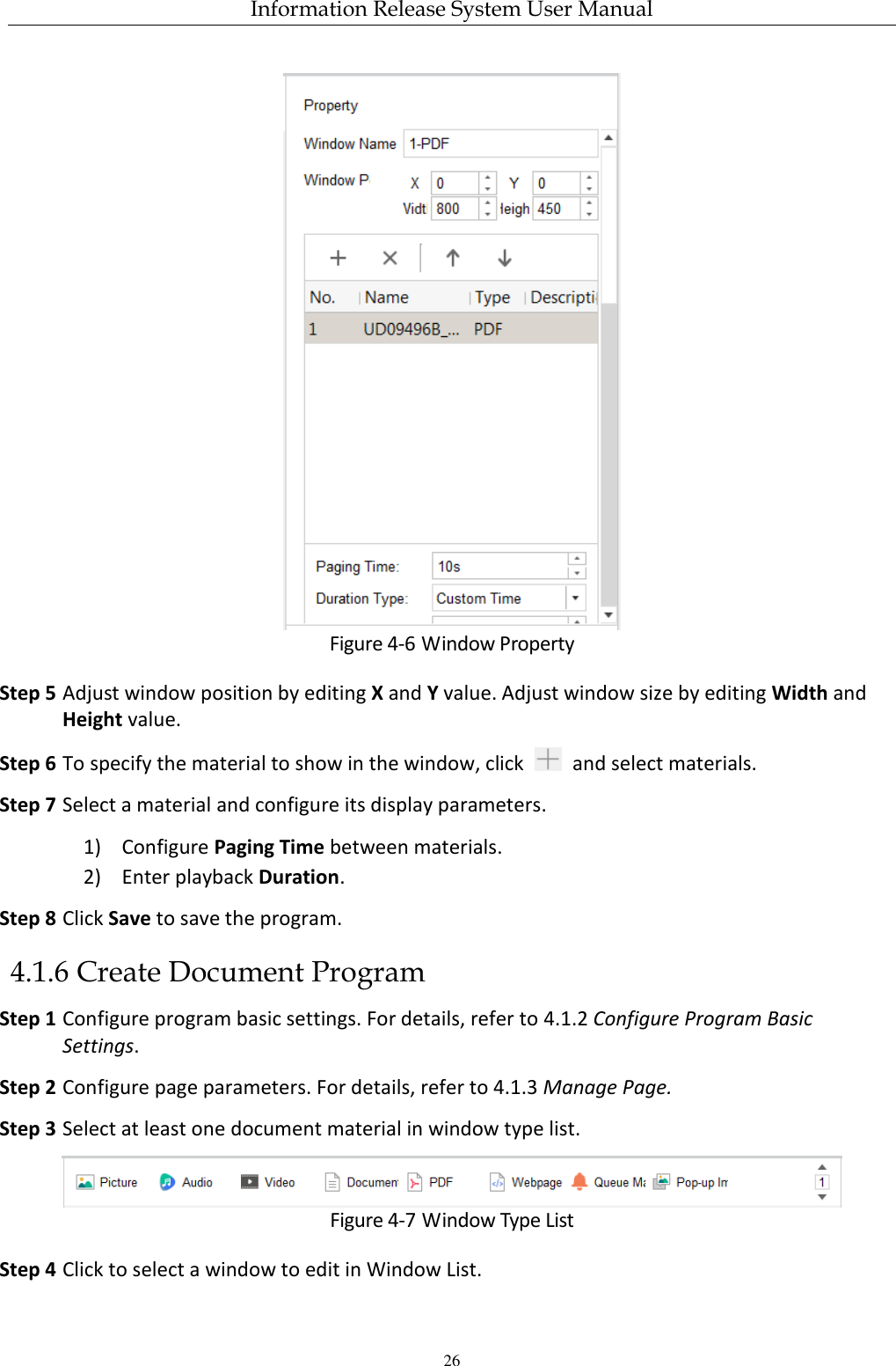 Information Release System User Manual 26  Figure 4-6 Window Property Step 5 Adjust window position by editing X and Y value. Adjust window size by editing Width and Height value. Step 6 To specify the material to show in the window, click    and select materials. Step 7 Select a material and configure its display parameters. 1) Configure Paging Time between materials. 2) Enter playback Duration.   Step 8 Click Save to save the program. 4.1.6 Create Document Program Step 1 Configure program basic settings. For details, refer to 4.1.2 Configure Program Basic Settings. Step 2 Configure page parameters. For details, refer to 4.1.3 Manage Page. Step 3 Select at least one document material in window type list.  Figure 4-7 Window Type List Step 4 Click to select a window to edit in Window List. 