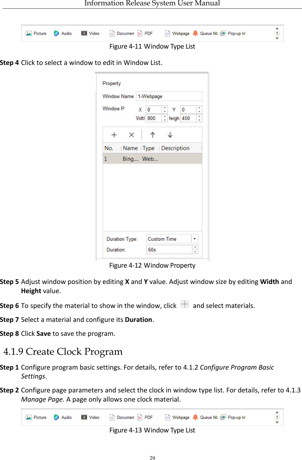 Information Release System User Manual 29  Figure 4-11 Window Type List Step 4 Click to select a window to edit in Window List.  Figure 4-12 Window Property Step 5 Adjust window position by editing X and Y value. Adjust window size by editing Width and Height value. Step 6 To specify the material to show in the window, click    and select materials. Step 7 Select a material and configure its Duration.   Step 8 Click Save to save the program. 4.1.9 Create Clock Program Step 1 Configure program basic settings. For details, refer to 4.1.2 Configure Program Basic Settings. Step 2 Configure page parameters and select the clock in window type list. For details, refer to 4.1.3 Manage Page. A page only allows one clock material.  Figure 4-13 Window Type List 