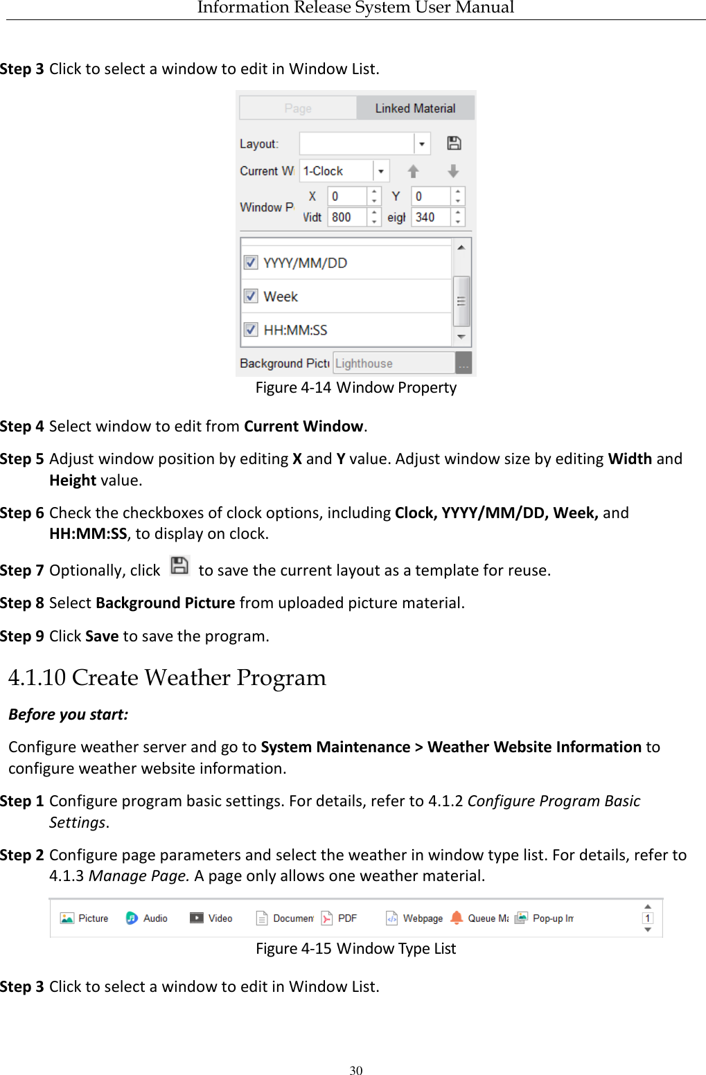 Information Release System User Manual 30 Step 3 Click to select a window to edit in Window List.  Figure 4-14 Window Property Step 4 Select window to edit from Current Window. Step 5 Adjust window position by editing X and Y value. Adjust window size by editing Width and Height value. Step 6 Check the checkboxes of clock options, including Clock, YYYY/MM/DD, Week, and HH:MM:SS, to display on clock. Step 7 Optionally, click    to save the current layout as a template for reuse. Step 8 Select Background Picture from uploaded picture material. Step 9 Click Save to save the program. 4.1.10 Create Weather Program Before you start: Configure weather server and go to System Maintenance &gt; Weather Website Information to configure weather website information.   Step 1 Configure program basic settings. For details, refer to 4.1.2 Configure Program Basic Settings. Step 2 Configure page parameters and select the weather in window type list. For details, refer to 4.1.3 Manage Page. A page only allows one weather material.  Figure 4-15 Window Type List Step 3 Click to select a window to edit in Window List. 