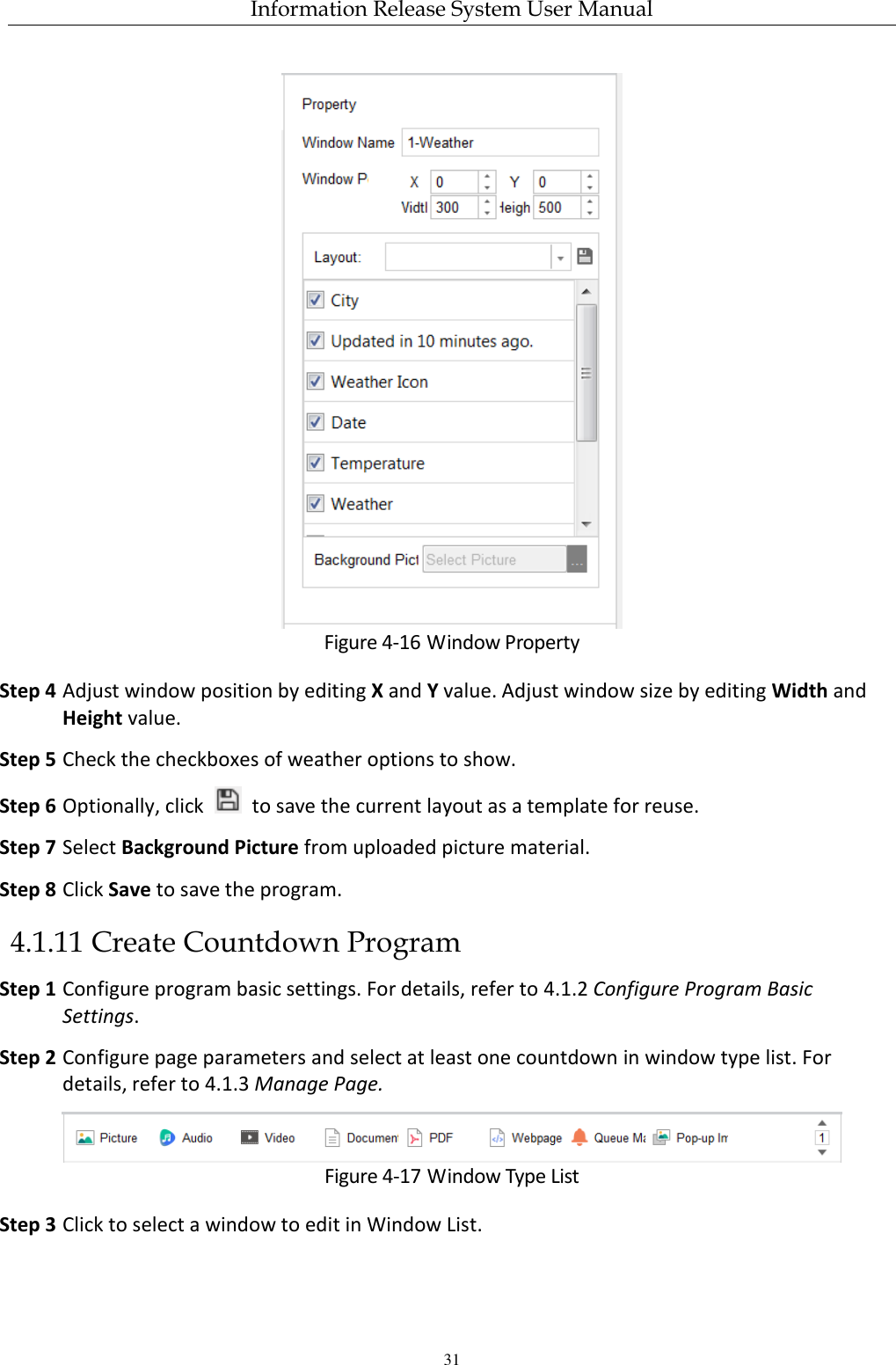 Information Release System User Manual 31  Figure 4-16 Window Property Step 4 Adjust window position by editing X and Y value. Adjust window size by editing Width and Height value. Step 5 Check the checkboxes of weather options to show. Step 6 Optionally, click    to save the current layout as a template for reuse. Step 7 Select Background Picture from uploaded picture material. Step 8 Click Save to save the program. 4.1.11 Create Countdown Program Step 1 Configure program basic settings. For details, refer to 4.1.2 Configure Program Basic Settings. Step 2 Configure page parameters and select at least one countdown in window type list. For details, refer to 4.1.3 Manage Page.  Figure 4-17 Window Type List Step 3 Click to select a window to edit in Window List. 