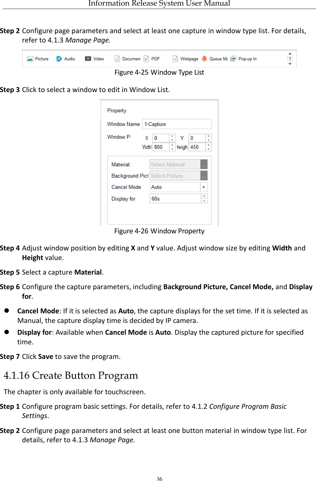 Information Release System User Manual 36 Step 2 Configure page parameters and select at least one capture in window type list. For details, refer to 4.1.3 Manage Page.  Figure 4-25 Window Type List Step 3 Click to select a window to edit in Window List.  Figure 4-26 Window Property Step 4 Adjust window position by editing X and Y value. Adjust window size by editing Width and Height value. Step 5 Select a capture Material. Step 6 Configure the capture parameters, including Background Picture, Cancel Mode, and Display for.  Cancel Mode: If it is selected as Auto, the capture displays for the set time. If it is selected as Manual, the capture display time is decided by IP camera.  Display for: Available when Cancel Mode is Auto. Display the captured picture for specified time. Step 7 Click Save to save the program. 4.1.16 Create Button Program The chapter is only available for touchscreen. Step 1 Configure program basic settings. For details, refer to 4.1.2 Configure Program Basic Settings. Step 2 Configure page parameters and select at least one button material in window type list. For details, refer to 4.1.3 Manage Page.   