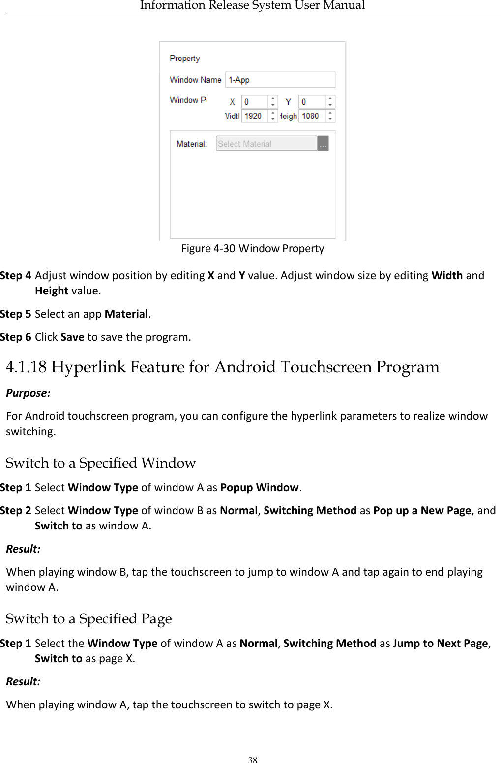 Information Release System User Manual 38  Figure 4-30 Window Property Step 4 Adjust window position by editing X and Y value. Adjust window size by editing Width and Height value. Step 5 Select an app Material. Step 6 Click Save to save the program. 4.1.18 Hyperlink Feature for Android Touchscreen Program Purpose: For Android touchscreen program, you can configure the hyperlink parameters to realize window switching.   Switch to a Specified Window Step 1 Select Window Type of window A as Popup Window. Step 2 Select Window Type of window B as Normal, Switching Method as Pop up a New Page, and Switch to as window A. Result: When playing window B, tap the touchscreen to jump to window A and tap again to end playing window A. Switch to a Specified Page Step 1 Select the Window Type of window A as Normal, Switching Method as Jump to Next Page, Switch to as page X. Result: When playing window A, tap the touchscreen to switch to page X. 