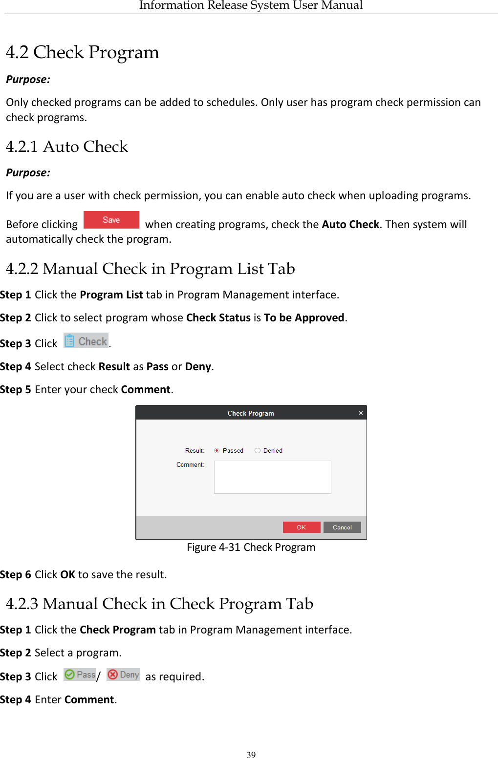 Information Release System User Manual 39 4.2 Check Program Purpose: Only checked programs can be added to schedules. Only user has program check permission can check programs. 4.2.1 Auto Check Purpose: If you are a user with check permission, you can enable auto check when uploading programs. Before clicking    when creating programs, check the Auto Check. Then system will automatically check the program. 4.2.2 Manual Check in Program List Tab Step 1 Click the Program List tab in Program Management interface. Step 2 Click to select program whose Check Status is To be Approved. Step 3 Click  . Step 4 Select check Result as Pass or Deny. Step 5 Enter your check Comment.  Figure 4-31 Check Program Step 6 Click OK to save the result.   4.2.3 Manual Check in Check Program Tab Step 1 Click the Check Program tab in Program Management interface. Step 2 Select a program. Step 3 Click  /    as required. Step 4 Enter Comment. 