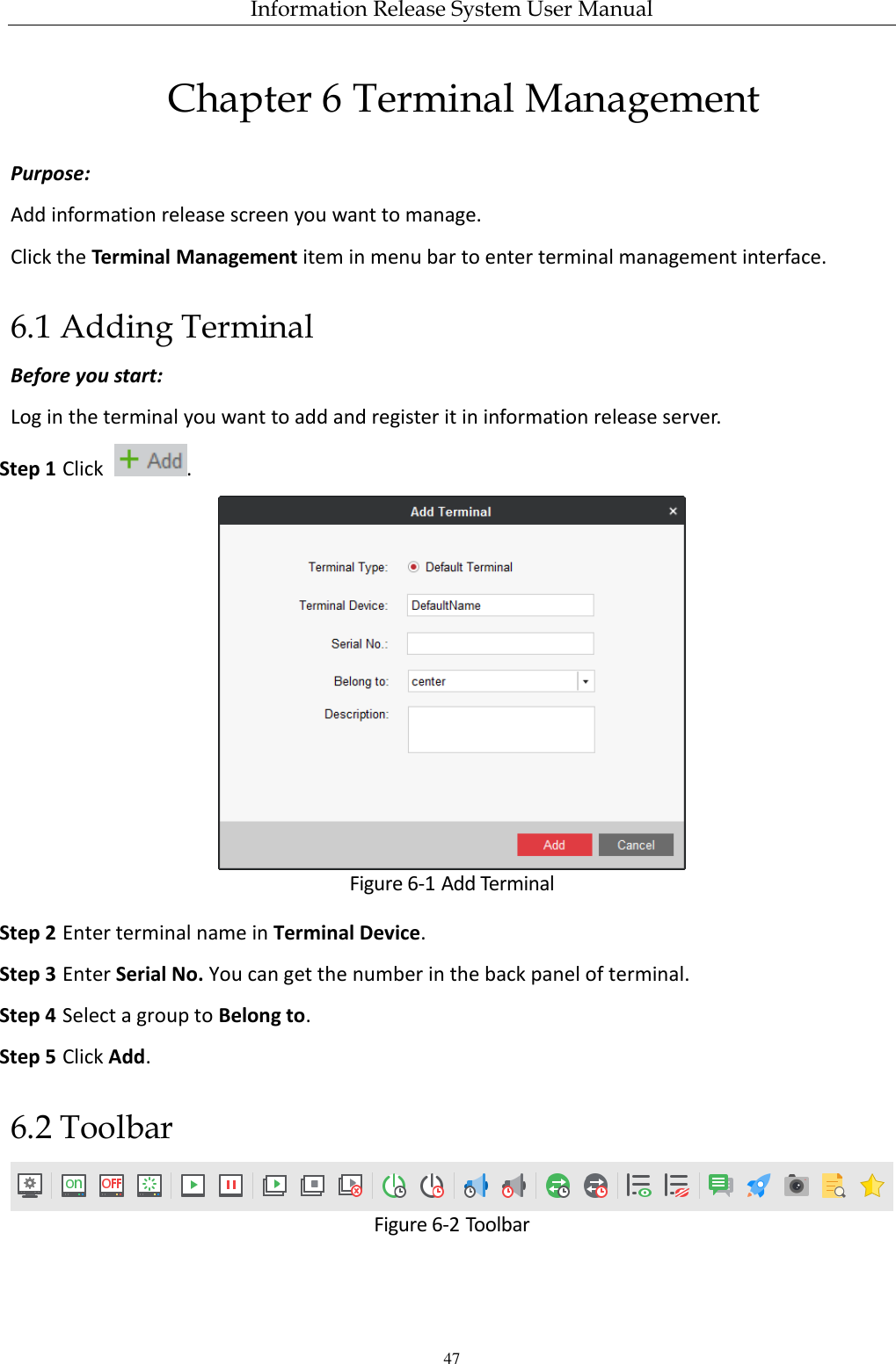 Information Release System User Manual 47 Chapter 6 Terminal Management Purpose: Add information release screen you want to manage. Click the Terminal Management item in menu bar to enter terminal management interface. 6.1 Adding Terminal Before you start: Log in the terminal you want to add and register it in information release server. Step 1 Click  .  Figure 6-1 Add Terminal Step 2 Enter terminal name in Terminal Device. Step 3 Enter Serial No. You can get the number in the back panel of terminal. Step 4 Select a group to Belong to. Step 5 Click Add. 6.2 Toolbar  Figure 6-2 Toolbar 