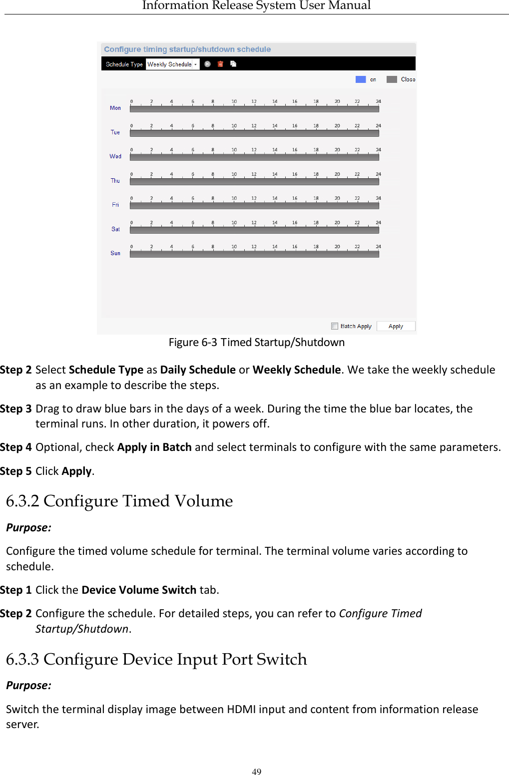 Information Release System User Manual 49  Figure 6-3 Timed Startup/Shutdown Step 2 Select Schedule Type as Daily Schedule or Weekly Schedule. We take the weekly schedule as an example to describe the steps. Step 3 Drag to draw blue bars in the days of a week. During the time the blue bar locates, the terminal runs. In other duration, it powers off. Step 4 Optional, check Apply in Batch and select terminals to configure with the same parameters. Step 5 Click Apply. 6.3.2 Configure Timed Volume Purpose: Configure the timed volume schedule for terminal. The terminal volume varies according to schedule. Step 1 Click the Device Volume Switch tab. Step 2 Configure the schedule. For detailed steps, you can refer to Configure Timed Startup/Shutdown. 6.3.3 Configure Device Input Port Switch Purpose: Switch the terminal display image between HDMI input and content from information release server. 