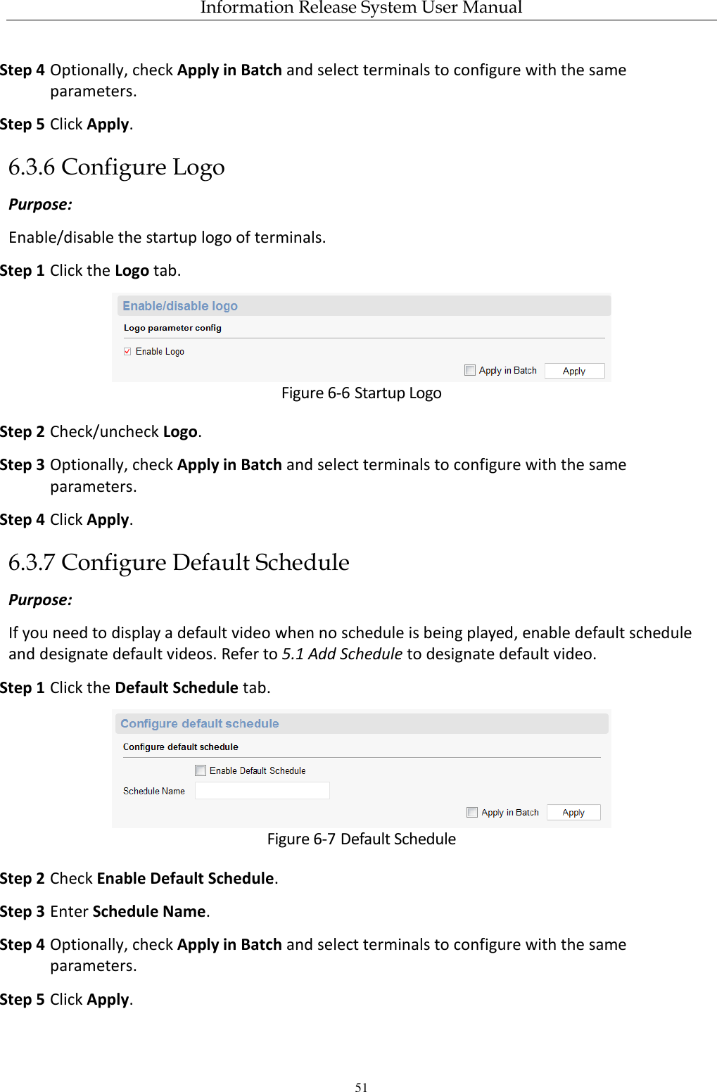 Information Release System User Manual 51 Step 4 Optionally, check Apply in Batch and select terminals to configure with the same parameters. Step 5 Click Apply. 6.3.6 Configure Logo Purpose: Enable/disable the startup logo of terminals. Step 1 Click the Logo tab.  Figure 6-6 Startup Logo Step 2 Check/uncheck Logo. Step 3 Optionally, check Apply in Batch and select terminals to configure with the same parameters. Step 4 Click Apply. 6.3.7 Configure Default Schedule Purpose: If you need to display a default video when no schedule is being played, enable default schedule and designate default videos. Refer to 5.1 Add Schedule to designate default video. Step 1 Click the Default Schedule tab.  Figure 6-7 Default Schedule Step 2 Check Enable Default Schedule. Step 3 Enter Schedule Name. Step 4 Optionally, check Apply in Batch and select terminals to configure with the same parameters. Step 5 Click Apply. 