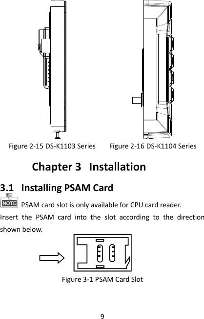9   Figure 2-15 DS-K1103 Series  Figure 2-16 DS-K1104 Series Chapter 3 Installation 3.1 Installing PSAM Card   PSAM card slot is only available for CPU card reader. Insert  the  PSAM  card  into  the  slot  according  to  the  direction shown below.  Figure 3-1 PSAM Card Slot  