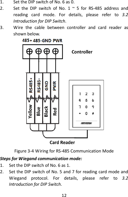 12 1. Set the DIP switch of No. 6 as 0. 2. Set  the  DIP  switch  of  No.  1  ~  5  for  RS-485  address  and reading  card  mode.  For  details,  please  refer  to  3.2 Introduction for DIP Switch. 3. Wire  the  cable  between  controller  and  card  reader  as shown below.  Figure 3-4 Wiring for RS-485 Communication Mode Steps for Wiegand communication mode: 1. Set the DIP switch of No. 6 as 1. 2. Set the DIP switch of No. 5 and 7 for reading card mode and Wiegand  protocol.  For  details,  please  refer  to  3.2 Introduction for DIP Switch. 