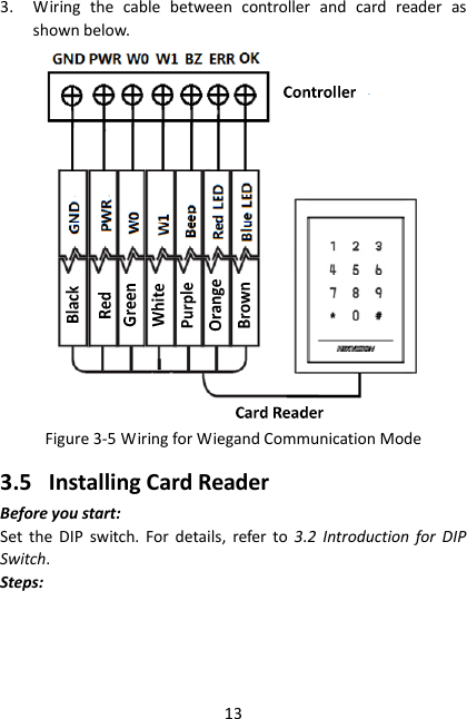 13 3. Wiring  the  cable  between  controller  and  card  reader  as shown below.  Figure 3-5 Wiring for Wiegand Communication Mode 3.5 Installing Card Reader Before you start: Set  the  DIP  switch.  For  details,  refer  to  3.2  Introduction  for  DIP Switch. Steps: 