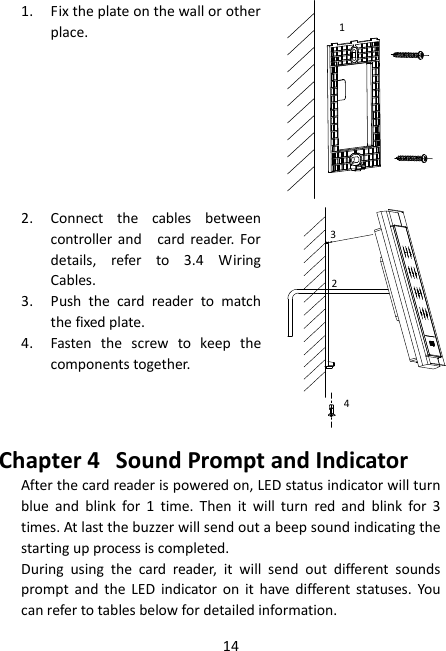 14 1. Fix the plate on the wall or other place. 1 2. Connect  the  cables  between controller and    card reader.  For details,  refer  to  3.4  Wiring Cables. 234 3. Push  the  card  reader  to  match the fixed plate. 4. Fasten  the  screw  to  keep  the components together. Chapter 4 Sound Prompt and Indicator After the card reader is powered on, LED status indicator will turn blue  and  blink  for  1  time.  Then  it  will  turn  red  and  blink  for  3 times. At last the buzzer will send out a beep sound indicating the starting up process is completed. During  using  the  card  reader,  it  will  send  out  different  sounds prompt and  the  LED  indicator  on  it  have  different  statuses.  You can refer to tables below for detailed information. 