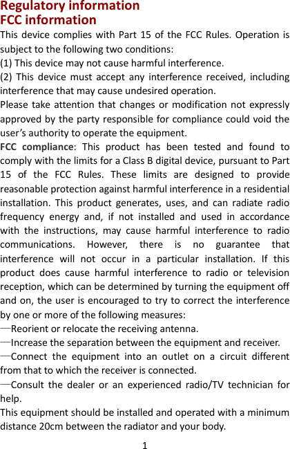 1 Regulatory information FCC information This device complies with Part  15 of the FCC  Rules.  Operation is subject to the following two conditions:   (1) This device may not cause harmful interference. (2)  This  device  must  accept  any  interference  received,  including interference that may cause undesired operation.   Please  take attention that changes or  modification not  expressly approved by the party responsible for compliance could void the user’s authority to operate the equipment. FCC  compliance:  This  product  has  been  tested  and  found  to comply with the limits for a Class B digital device, pursuant to Part 15  of  the  FCC  Rules.  These  limits  are  designed  to  provide reasonable protection against harmful interference in a residential installation.  This  product  generates,  uses,  and  can  radiate  radio frequency  energy  and,  if  not  installed  and  used  in  accordance with  the  instructions,  may  cause  harmful  interference  to  radio communications.  However,  there  is  no  guarantee  that interference  will  not  occur  in  a  particular  installation.  If  this product  does  cause  harmful  interference  to  radio  or  television reception, which can be determined by turning the equipment off and on, the user is encouraged to try to correct the interference by one or more of the following measures:   —Reorient or relocate the receiving antenna.   —Increase the separation between the equipment and receiver.   —Connect  the  equipment  into  an  outlet  on  a  circuit  different from that to which the receiver is connected.   —Consult  the  dealer  or  an  experienced  radio/TV  technician  for help. This equipment should be installed and operated with a minimum distance 20cm between the radiator and your body. 