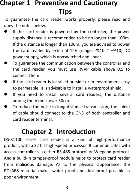 3 Chapter 1 Preventive and Cautionary Tips To  guarantee  the  card  reader  works  properly,  please  read  and obey the notes below.  If  the  card  reader  is  powered  by  the  controller,  the  power supply distance is recommended to be no longer than 100m. If the distance is longer than 100m, you are advised to power the  card  reader  by  external  12V  (range:  -%10  ~  +%10)  DC power supply, which is nonswitched and linear.  To guarantee the communication between the controller and the  card  reader,  you  must  use  RVVP  cable  above  0.5  to connect them.  If the card reader is installed outside or in environment easy to permeable, it is advisable to install a waterproof shield.  If  you  need  to  install  several  card  readers,  the  distance among them must over 30cm.  To reduce the noise in long distance transmission, the shield of  cable  should  connect  to  the GND  of  both  controller  and card reader terminal. Chapter 2 Introduction DS-K1100  series  card  reader  is  a  kind  of  high-performance product, with a 32 bit high-speed processor. It communicates with access controller via either RS-485 protocol or Wiegand protocol. And a build-in tamper-proof module helps to protect card reader from  malicious  damage.  As  to  the  physical  appearance,  the PC+ABS  material  makes  water  proof  and  dust  proof  possible  in poor environment. 