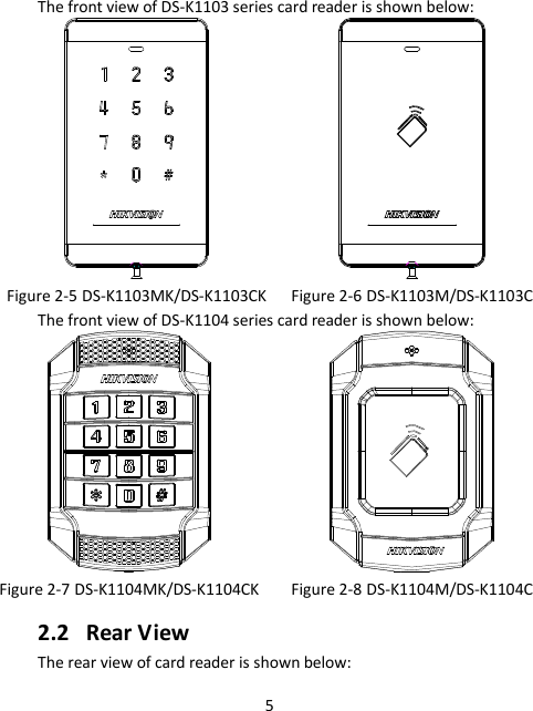 5 The front view of DS-K1103 series card reader is shown below:   Figure 2-5 DS-K1103MK/DS-K1103CK Figure 2-6 DS-K1103M/DS-K1103C The front view of DS-K1104 series card reader is shown below:   Figure 2-7 DS-K1104MK/DS-K1104CK Figure 2-8 DS-K1104M/DS-K1104C 2.2 Rear View The rear view of card reader is shown below: 