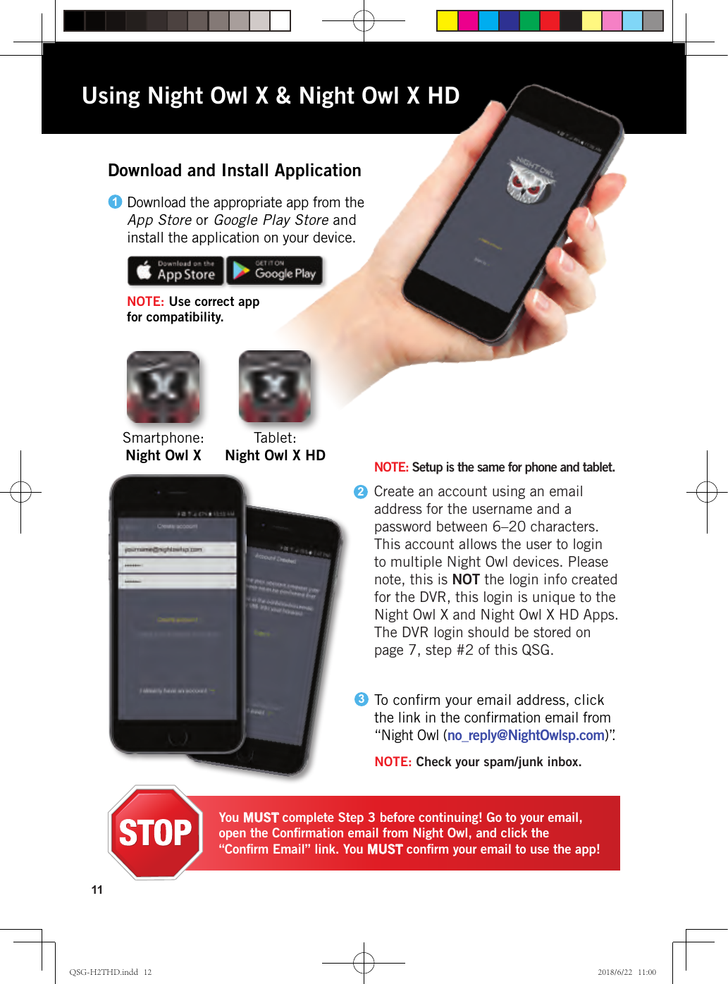 11Download and Install ApplicationTablet:  Night Owl X HDSmartphone:  Night Owl XTo conﬁrm your email address, click the link in the conﬁrmation email from “Night Owl (no_reply@NightOwlsp.com) ”.3NOTE: Check your spam/junk inbox.You MUST complete Step 3 before continuing! Go to your email, open the Conﬁrmation email from Night Owl, and click the “Conﬁrm Email” link. You MUST conﬁrm your email to use the app!Using Night Owl X &amp; Night Owl X HD2NOTE: Setup is the same for phone and tablet. Create an account using an email address for the username and a password between 6–20 characters. This account allows the user to login to multiple Night Owl devices. Please note, this is NOT the login info created for the DVR, this login is unique to the Night Owl X and Night Owl X HD Apps. The DVR login should be stored on page 7, step #2 of this QSG.Download the appropriate app from the  App Store or Google Play Store and  install the application on your device.NOTE: Use correct app  for compatibility.1QSG-H2THD.indd   12 2018/6/22   11:00