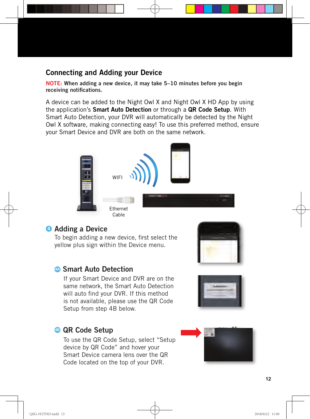 12A device can be added to the Night Owl X and Night Owl X HD App by using the application’s Smart Auto Detection or through a QR Code Setup. With Smart Auto Detection, your DVR will automatically be detected by the Night Owl X software, making connecting easy! To use this preferred method, ensure your Smart Device and DVR are both on the same network.Connecting and Adding your DeviceEthernet CableWIFINOTE: When adding a new device, it may take 5–10 minutes before you begin receiving notiﬁcations.If your Smart Device and DVR are on the same network, the Smart Auto Detection will auto ﬁnd your DVR. If this method is not available, please use the QR Code Setup from step 4B below.4ASmart Auto Detection4BTo use the QR Code Setup, select “Setup device by QR Code” and hover your Smart Device camera lens over the QR Code located on the top of your DVR.QR Code SetupTo begin adding a new device, ﬁrst select the yellow plus sign within the Device menu.Adding a Device4QSG-H2THD.indd   13 2018/6/22   11:00