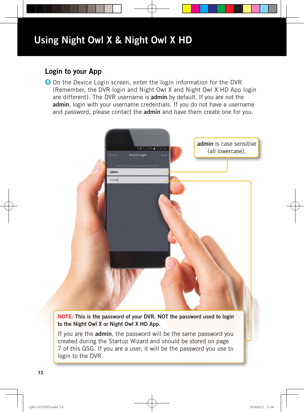 13NOTE: This is the password of your DVR, NOT the password used to login to the Night Owl X or Night Owl X HD App.If you are the admin, the password will be the same password you created during the Startup Wizard and should be stored on page 7 of this QSG. If you are a user, it will be the password you use to login to the DVR.Login to your AppOn the Device Login screen, enter the login information for the DVR (Remember, the DVR login and Night Owl X and Night Owl X HD App login are different). The DVR username is admin by default. If you are not the admin, login with your username credentials. If you do not have a username and password, please contact the admin and have them create one for you.5Using Night Owl X &amp; Night Owl X HDadmin is case sensitive  (all lowercase).QSG-H2THD.indd   14 2018/6/22   11:00