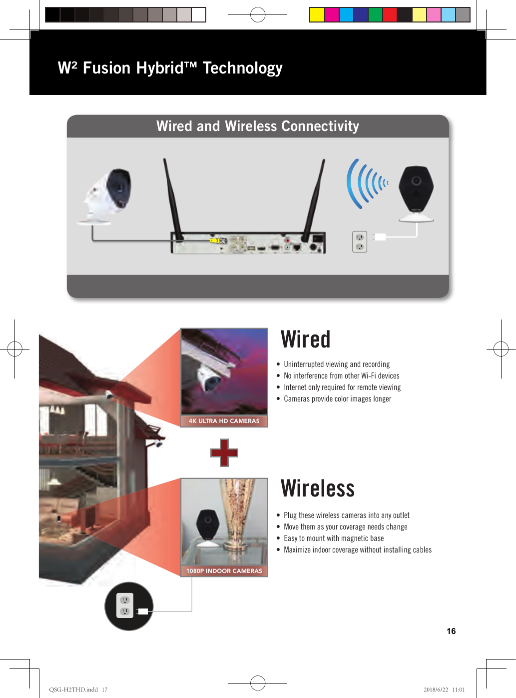 Wired and Wireless ConnectivityW² Fusion Hybrid™ Technology16•  Uninterrupted viewing and recording•  No interference from other Wi-Fi devices•  Internet only required for remote viewing•  Cameras provide color images longer•  Plug these wireless cameras into any outlet•  Move them as your coverage needs change•  Easy to mount with magnetic base•  Maximize indoor coverage without installing cables4K ULTRA HD CAMERAS1080P INDOOR CAMERASWiredWirelessWiredWireless•  Uninterrupted viewing and recording•  No interference from other Wi-Fi devices•  Internet only required for remote viewing•  Cameras provide color images longer•  Plug these wireless cameras into any outlet•  Move them as your coverage needs change•  Easy to mount with magnetic base•  Maximize indoor coverage without installing cablesQSG-H2THD.indd   17 2018/6/22   11:01