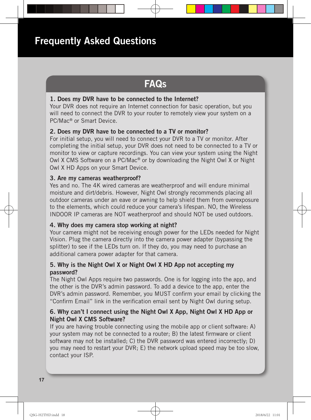 1. Does my DVR have to be connected to the Internet?Your DVR does not require an Internet connection for basic operation, but you will need to connect the DVR to your router to remotely view your system on a PC/Mac® or Smart Device.2. Does my DVR have to be connected to a TV or monitor?For initial setup, you will need to connect your DVR to a TV or monitor. After completing the initial setup, your DVR does not need to be connected to a TV or monitor to view or capture recordings. You can view your system using the Night Owl X CMS Software on a PC/Mac® or by downloading the Night Owl X or Night Owl X HD Apps on your Smart Device.3. Are my cameras weatherproof?Yes and no. The 4K wired cameras are weatherproof and will endure minimal moisture and dirt/debris. However, Night Owl strongly recommends placing all outdoor cameras under an eave or awning to help shield them from overexposure to the elements, which could reduce your camera’s lifespan. NO, the Wireless INDOOR IP cameras are NOT weatherproof and should NOT be used outdoors.4. Why does my camera stop working at night?Your camera might not be receiving enough power for the LEDs needed for Night Vision. Plug the camera directly into the camera power adapter (bypassing the splitter) to see if the LEDs turn on. If they do, you may need to purchase an additional camera power adapter for that camera.5. Why is the Night Owl X or Night Owl X HD App not accepting my password?The Night Owl Apps require two passwords. One is for logging into the app, and the other is the DVR’s admin password. To add a device to the app, enter the DVR’s admin password. Remember, you MUST conﬁrm your email by clicking the “Conﬁrm Email” link in the veriﬁcation email sent by Night Owl during setup.6. Why can’t I connect using the Night Owl X App, Night Owl X HD App or  Night Owl X CMS Software?If you are having trouble connecting using the mobile app or client software: A) your system may not be connected to a router; B) the latest ﬁrmware or client software may not be installed; C) the DVR password was entered incorrectly; D) you may need to restart your DVR; E) the network upload speed may be too slow, contact your ISP.FAQsFrequently Asked Questions17QSG-H2THD.indd   18 2018/6/22   11:01