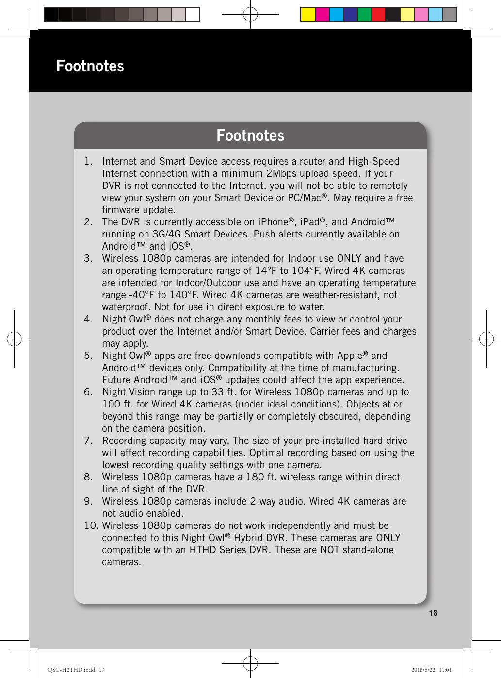 1.  Internet and Smart Device access requires a router and High-Speed  Internet connection with a minimum 2Mbps upload speed. If your DVR is not connected to the Internet, you will not be able to remotely view your system on your Smart Device or PC/Mac®. May require a free ﬁrmware update.2.  The DVR is currently accessible on iPhone®, iPad®, and Android™ running on 3G/4G Smart Devices. Push alerts currently available on Android™ and iOS®.3.  Wireless 1080p cameras are intended for Indoor use ONLY and have an operating temperature range of 14°F to 104°F. Wired 4K cameras are intended for Indoor/Outdoor use and have an operating temperature range -40°F to 140°F. Wired 4K cameras are weather-resistant, not waterproof. Not for use in direct exposure to water.4.  Night Owl® does not charge any monthly fees to view or control your product over the Internet and/or Smart Device. Carrier fees and charges may apply.5.  Night Owl® apps are free downloads compatible with Apple® and Android™ devices only. Compatibility at the time of manufacturing. Future Android™ and iOS® updates could affect the app experience.6.  Night Vision range up to 33 ft. for Wireless 1080p cameras and up to 100 ft. for Wired 4K cameras (under ideal conditions). Objects at or beyond this range may be partially or completely obscured, depending on the camera position.7.  Recording capacity may vary. The size of your pre-installed hard drive will affect recording capabilities. Optimal recording based on using the lowest recording quality settings with one camera.8.  Wireless 1080p cameras have a 180 ft. wireless range within direct line of sight of the DVR.9.  Wireless 1080p cameras include 2-way audio. Wired 4K cameras are not audio enabled.10. Wireless 1080p cameras do not work independently and must be connected to this Night Owl® Hybrid DVR. These cameras are ONLY compatible with an HTHD Series DVR. These are NOT stand-alone cameras.Footnotes18FootnotesQSG-H2THD.indd   19 2018/6/22   11:01