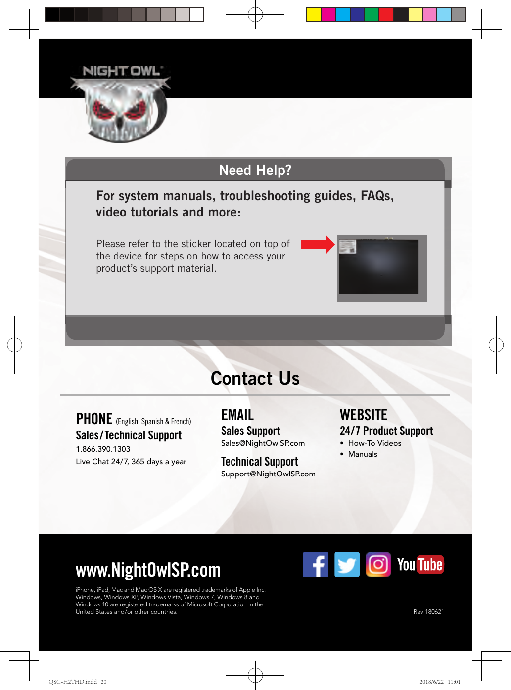 Need Help?For system manuals, troubleshooting guides, FAQs, video tutorials and more: Please refer to the sticker located on top of the device for steps on how to access your product’s support material.Rev 180621www.NightOwlSP.comEMAILSales SupportSales@NightOwlSP.comTechnical SupportSupport@NightOwlSP.comPHONE (English, Spanish &amp; French)Sales/ Technical Support1.866.390.1303Live Chat 24/7, 365 days a yearWEBSITE24/7 Product Support•  How-To Videos•  ManualsContact UsiPhone, iPad, Mac and Mac OS X are registered trademarks of Apple Inc.Windows, Windows XP, Windows Vista, Windows 7, Windows 8 and Windows 10 are registered trademarks of Microsoft Corporation in the  United States and/or other countries.QSG-H2THD.indd   20 2018/6/22   11:01