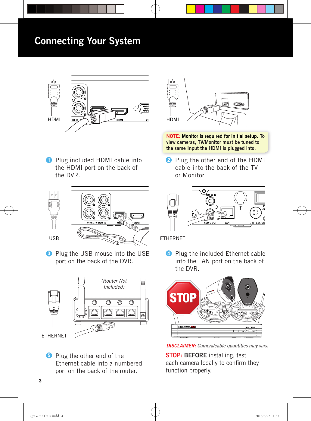 WIRED /SYNCWIRED /SYNCWIRED /SYNC3HDMI HDMIUSBConnecting Your SystemNOTE: Monitor is required for initial setup. To view cameras, TV/Monitor must be tuned to the same Input the HDMI is plugged into.(Router Not Included)ETHERNETPlug the other end of the Ethernet cable into a numbered port on the back of the router.5STOP: BEFORE installing, test each camera locally to conﬁrm they function properly.DISCLAIMER: Camera/cable quantities may vary.ETHERNETPlug included HDMI cable into the HDMI port on the back of the DVR.1Plug the other end of the HDMI cable into the back of the TVor Monitor.2Plug the USB mouse into the USB port on the back of the DVR.3Plug the included Ethernet cable into the LAN port on the back of the DVR.4QSG-H2THD.indd   4 2018/6/22   11:00