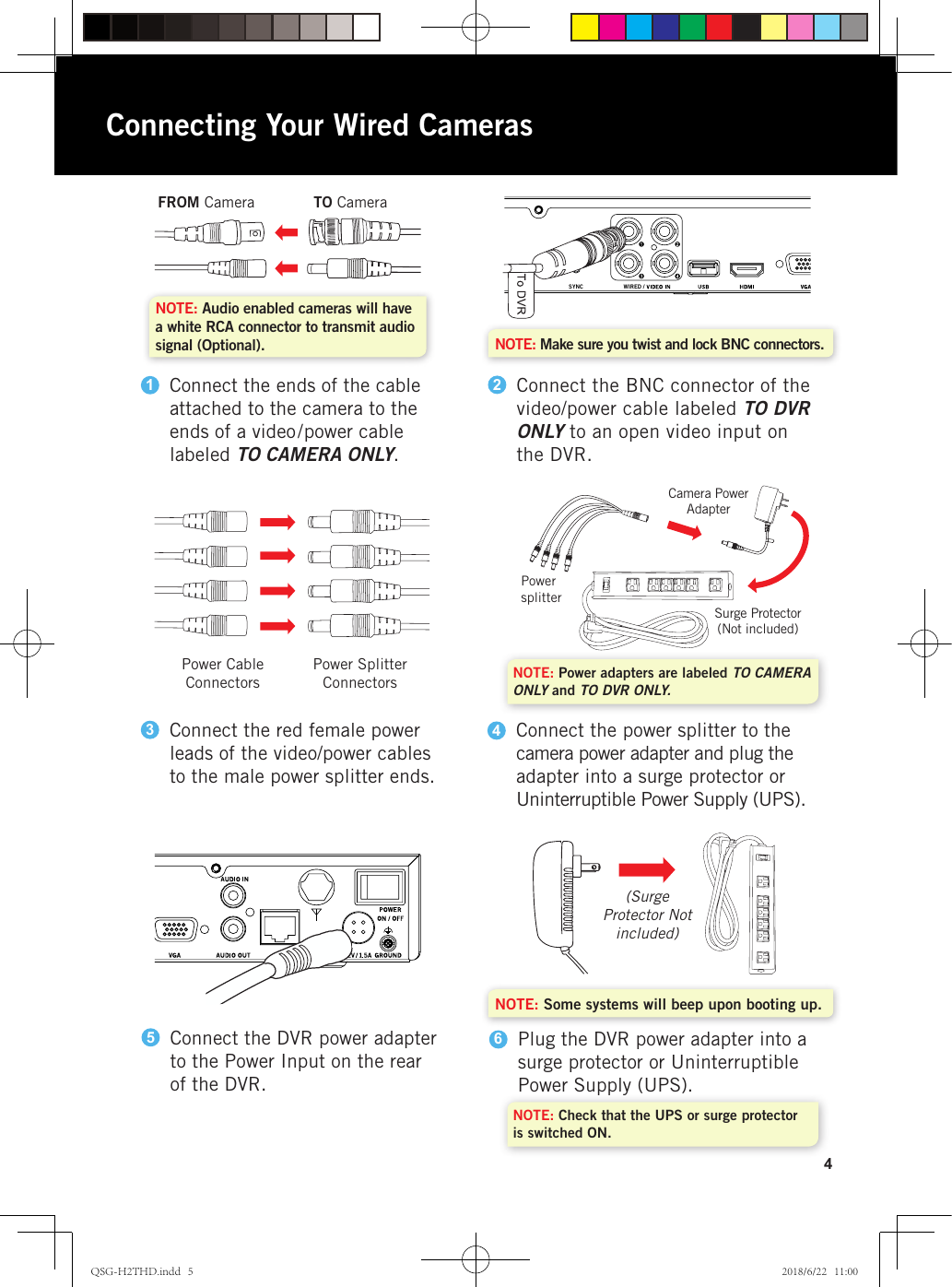 4WIRED /SYNCWIRED /SYNCNOTE: Make sure you twist and lock BNC connectors.NOTE: Some systems will beep upon booting up.Connect the BNC connector of the video/power cable labeled TO DVR ONLY to an open video input on the DVR.2FROM Camera TO CameraConnect the ends of the cable attached to the camera to the ends of a video/power cable labeled TO CAMERA ONLY.1NOTE: Audio enabled cameras will have a white RCA connector to transmit audio signal (Optional).Connect the red female power leads of the video/power cables to the male power splitter ends.3Power Cable  ConnectorsPower Splitter Connectors NOTE: Power adapters are labeled TO CAMERA ONLY and TO DVR ONLY. NOTE: Check that the UPS or surge protector is switched ON.Connect the power splitter to the camera power adapter and plug the adapter into a surge protector or Uninterruptible Power Supply (UPS).4Connect the DVR power adapter to the Power Input on the rear of the DVR.5Plug the DVR power adapter into a surge protector or Uninterruptible Power Supply (UPS).6(Surge Protector Not included)Power  splitterCamera Power  AdapterSurge Protector(Not included)Connecting Your Wired CamerasQSG-H2THD.indd   5 2018/6/22   11:00
