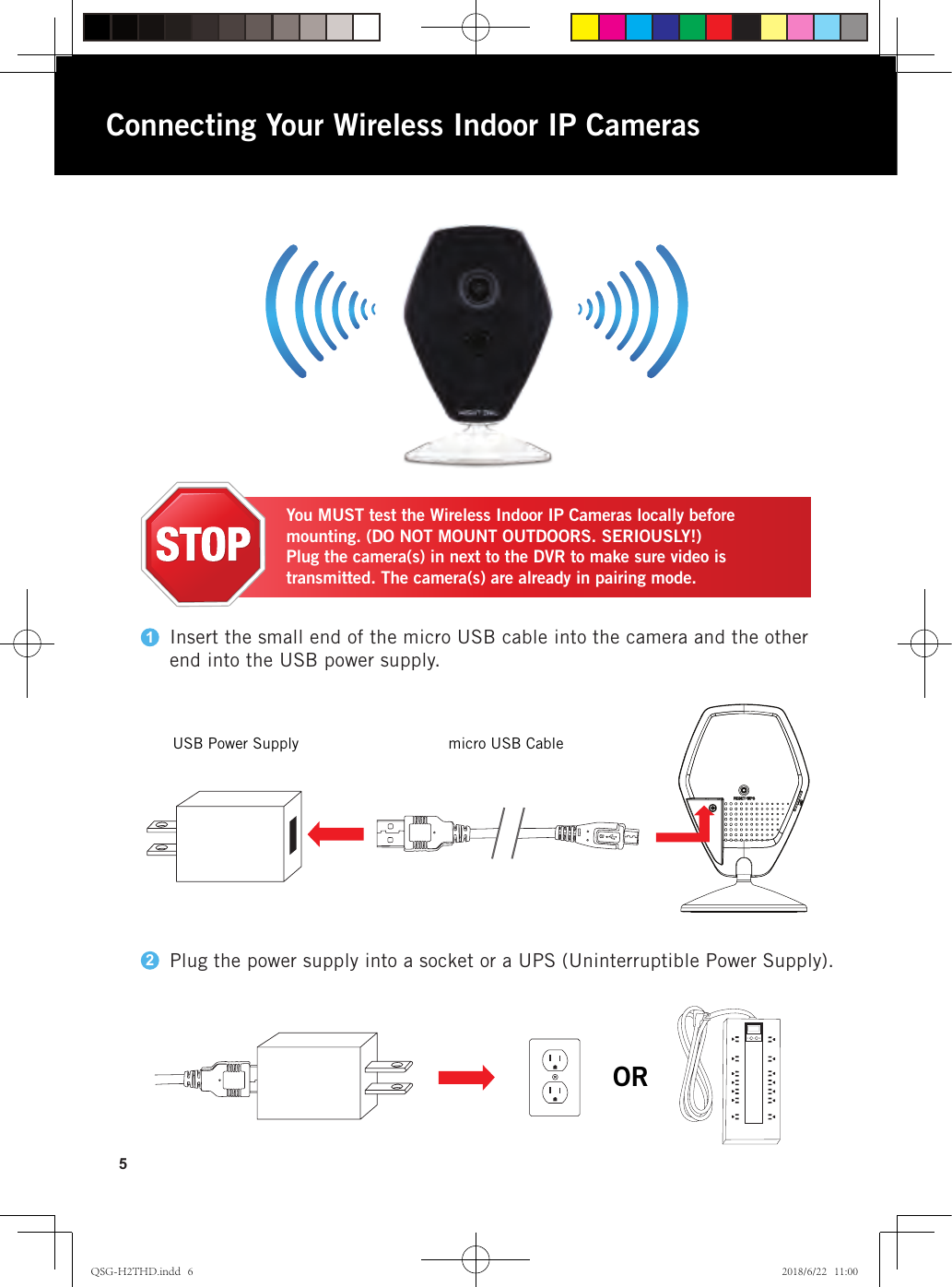 5Connecting Your Wireless Indoor IP CamerasYou MUST test the Wireless Indoor IP Cameras locally before mounting. (DO NOT MOUNT OUTDOORS. SERIOUSLY!)Plug the camera(s) in next to the DVR to make sure video is transmitted. The camera(s) are already in pairing mode.Insert the small end of the micro USB cable into the camera and the other end into the USB power supply.Plug the power supply into a socket or a UPS (Uninterruptible Power Supply).12micro USB CableORUSB Power SupplyQSG-H2THD.indd   6 2018/6/22   11:00