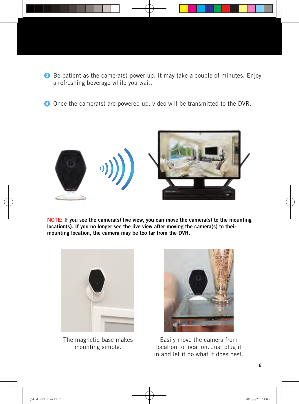 6Be patient as the camera(s) power up. It may take a couple of minutes. Enjoy a refreshing beverage while you wait.Once the camera(s) are powered up, video will be transmitted to the DVR. Easily move the camera from location to location. Just plug it in and let it do what it does best. The magnetic base makes mounting simple.34NOTE: If you see the camera(s) live view, you can move the camera(s) to the mounting location(s). If you no longer see the live view after moving the camera(s) to their mounting location, the camera may be too far from the DVR.QSG-H2THD.indd   7 2018/6/22   11:00