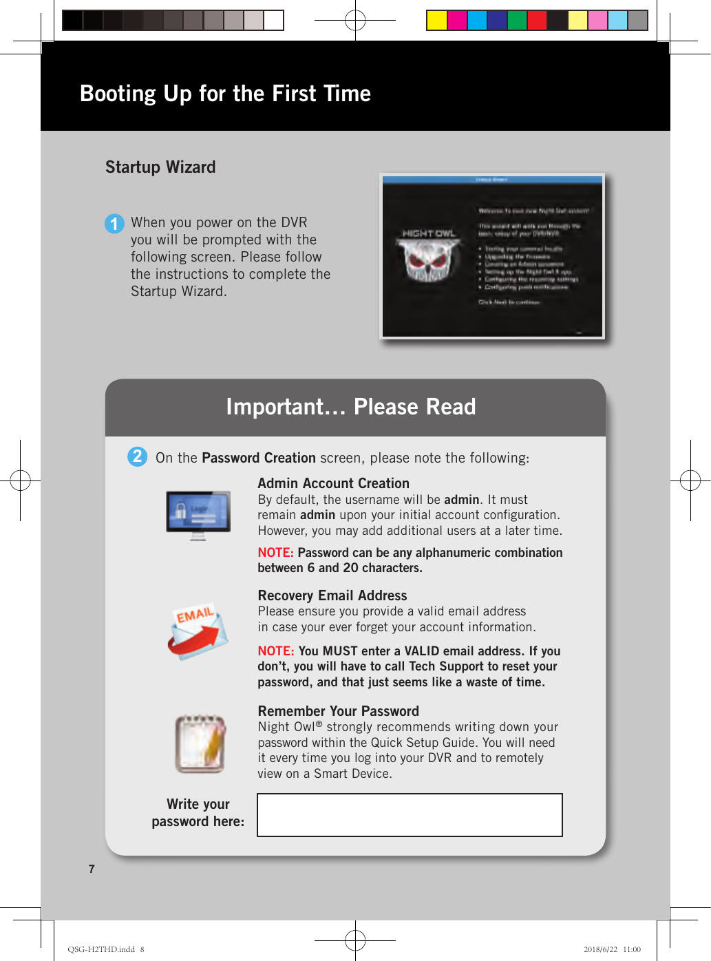 Recovery Email AddressPlease ensure you provide a valid email address  in case your ever forget your account information.NOTE: You MUST enter a VALID email address. If you don’t, you will have to call Tech Support to reset your password, and that just seems like a waste of time.Remember Your PasswordNight Owl® strongly recommends writing down your  password within the Quick Setup Guide. You will need  it every time you log into your DVR and to remotely view on a Smart Device.Important… Please ReadStartup Wizard7Admin Account CreationBy default, the username will be admin. It must  remain admin upon your initial account conﬁguration. However, you may add additional users at a later time.NOTE: Password can be any alphanumeric combination between 6 and 20 characters.1When you power on the DVR you will be prompted with the following screen. Please follow the instructions to complete the Startup Wizard.Booting Up for the First TimeOn the Password Creation screen, please note the following:2Write your  password here:QSG-H2THD.indd   8 2018/6/22   11:00