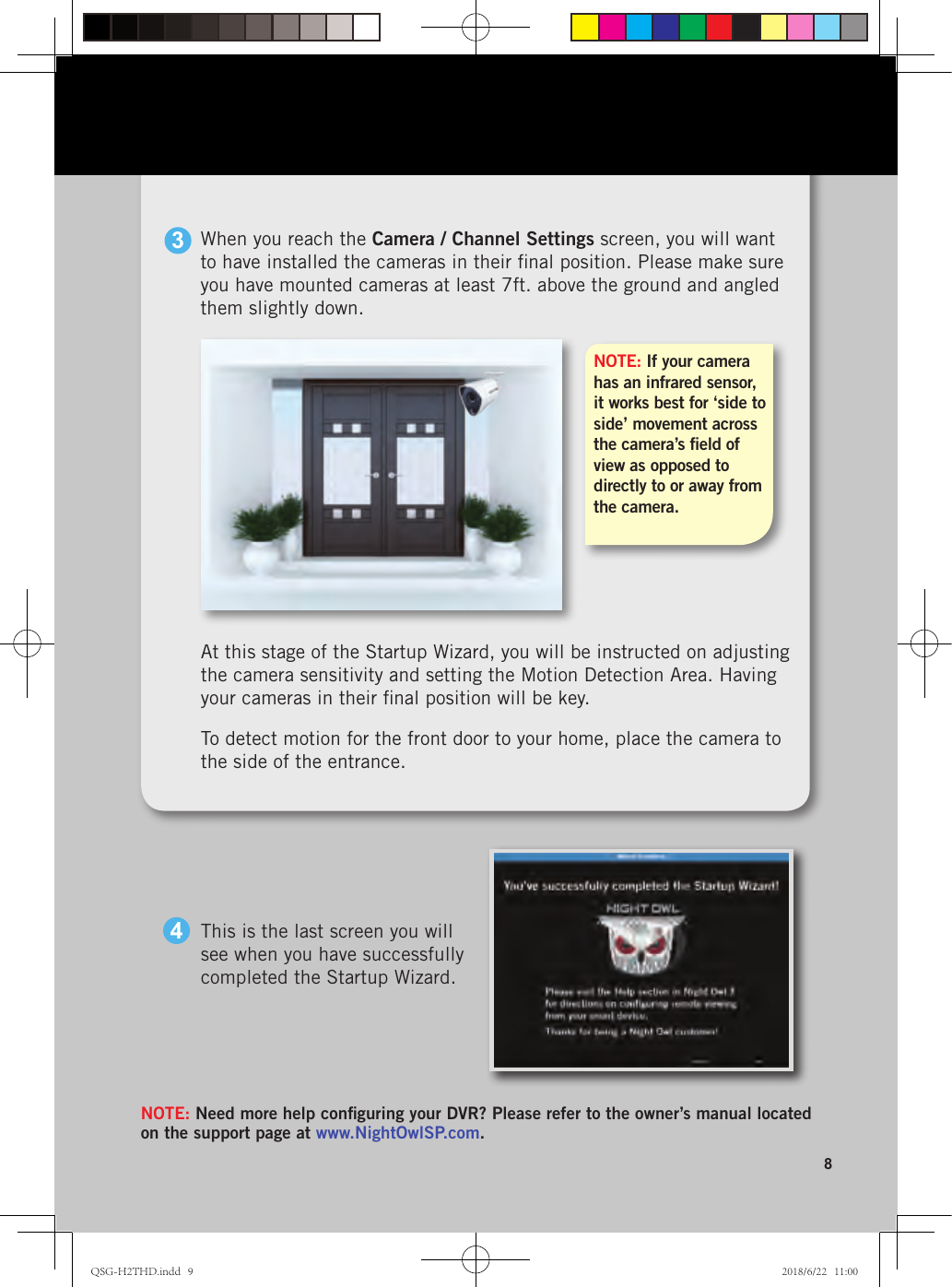 8At this stage of the Startup Wizard, you will be instructed on adjusting the camera sensitivity and setting the Motion Detection Area. Having your cameras in their ﬁnal position will be key. To detect motion for the front door to your home, place the camera to the side of the entrance.NOTE: Need more help conﬁguring your DVR? Please refer to the owner’s manual located on the support page at www.NightOwlSP.com.This is the last screen you will see when you have successfully completed the Startup Wizard.4NOTE: If your camera has an infrared sensor, it works best for ‘side to side’ movement across the camera’s ﬁeld of view as opposed to directly to or away from the camera.When you reach the Camera / Channel Settings screen, you will want to have installed the cameras in their ﬁnal position. Please make sure you have mounted cameras at least 7ft. above the ground and angled them slightly down.3QSG-H2THD.indd   9 2018/6/22   11:00
