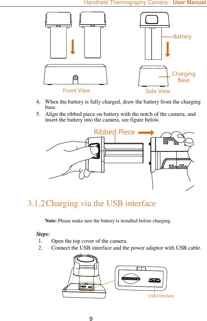  Handheld Thermography Camera ·  User Manual  9 Charging BaseBatterySide ViewFront View 4. When the battery is fully charged, draw the battery from the charging base. 5. Align the ribbed piece on battery with the notch of the camera, and insert the battery into the camera, see figure below. Ribbed Piece 3.1.2 Charging via the USB interface Note: Please make sure the battery is installed before charging.  Steps: 1. Open the top cover of the camera. 2. Connect the USB interface and the power adaptor with USB cable. USB Interface 