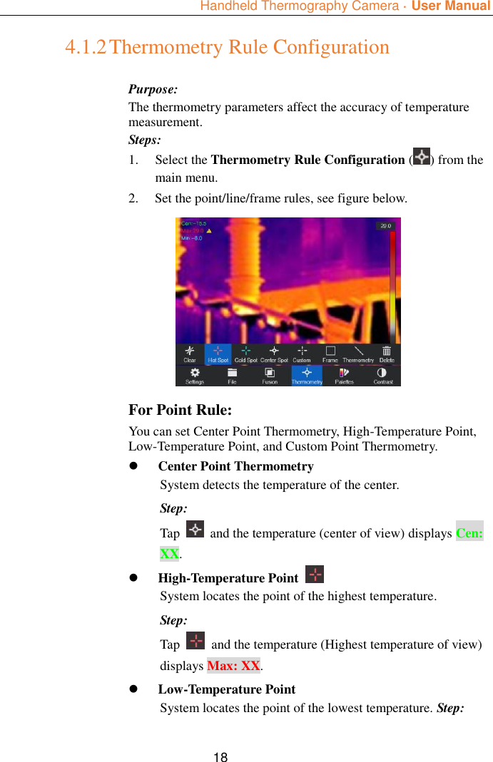  Handheld Thermography Camera ·  User Manual  18 4.1.2 Thermometry Rule Configuration Purpose: The thermometry parameters affect the accuracy of temperature measurement. Steps: 1. Select the Thermometry Rule Configuration ( ) from the main menu. 2. Set the point/line/frame rules, see figure below.   For Point Rule: You can set Center Point Thermometry, High-Temperature Point, Low-Temperature Point, and Custom Point Thermometry.  Center Point Thermometry System detects the temperature of the center. Step: Tap    and the temperature (center of view) displays Cen: XX.  High-Temperature Point   System locates the point of the highest temperature. Step: Tap    and the temperature (Highest temperature of view) displays Max: XX.  Low-Temperature Point   System locates the point of the lowest temperature. Step: 