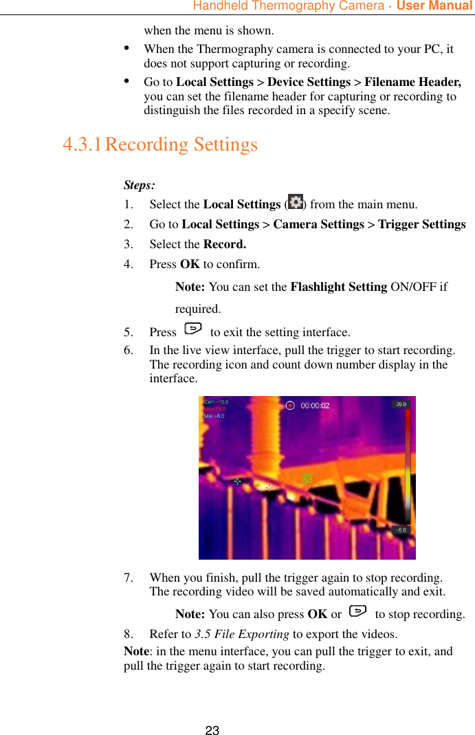  Handheld Thermography Camera ·  User Manual  23 when the menu is shown. • When the Thermography camera is connected to your PC, it does not support capturing or recording. • Go to Local Settings &gt; Device Settings &gt; Filename Header, you can set the filename header for capturing or recording to distinguish the files recorded in a specify scene. 4.3.1 Recording Settings Steps: 1. Select the Local Settings ( ) from the main menu. 2. Go to Local Settings &gt; Camera Settings &gt; Trigger Settings 3. Select the Record.   4. Press OK to confirm.   Note: You can set the Flashlight Setting ON/OFF if required. 5. Press    to exit the setting interface.   6. In the live view interface, pull the trigger to start recording. The recording icon and count down number display in the interface.  7. When you finish, pull the trigger again to stop recording. The recording video will be saved automatically and exit. Note: You can also press OK or    to stop recording.   8. Refer to 3.5 File Exporting to export the videos. Note: in the menu interface, you can pull the trigger to exit, and pull the trigger again to start recording. 