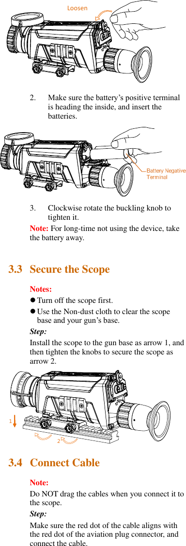  2. Make sure the battery’s positive terminal is heading the inside, and insert the batteries.  3. Clockwise rotate the buckling knob to tighten it. Note: For long-time not using the device, take the battery away.  3.3 Secure the Scope Notes:  Turn off the scope first.  Use the Non-dust cloth to clear the scope base and your gun’s base. Step: Install the scope to the gun base as arrow 1, and then tighten the knobs to secure the scope as arrow 2.  3.4 Connect Cable Note:   Do NOT drag the cables when you connect it to the scope. Step: Make sure the red dot of the cable aligns with the red dot of the aviation plug connector, and connect the cable. 松电池负极21Loosen 