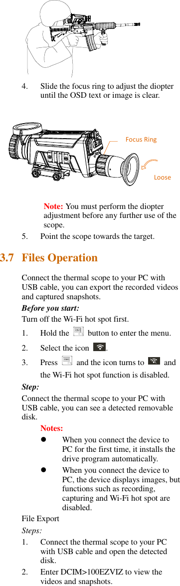  4. Slide the focus ring to adjust the diopter until the OSD text or image is clear.  Note: You must perform the diopter adjustment before any further use of the scope. 5. Point the scope towards the target. 3.7 Files Operation Connect the thermal scope to your PC with USB cable, you can export the recorded videos and captured snapshots. Before you start: Turn off the Wi-Fi hot spot first. 1. Hold the    button to enter the menu. 2. Select the icon  . 3. Press    and the icon turns to    and the Wi-Fi hot spot function is disabled. Step: Connect the thermal scope to your PC with USB cable, you can see a detected removable disk. Notes:    When you connect the device to PC for the first time, it installs the drive program automatically.  When you connect the device to PC, the device displays images, but functions such as recording, capturing and Wi-Fi hot spot are disabled. File Export Steps: 1. Connect the thermal scope to your PC with USB cable and open the detected disk. 2. Enter DCIM&gt;100EZVIZ to view the videos and snapshots. 远视视度调节圈Loosen Focus Ring 