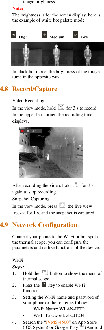 image brightness. Note: The brightness is for the screen display, here is the example of white hot palette mode.     High   Medium   Low    In black hot mode, the brightness of the image turns in the opposite way. 4.8 Record/Capture Video Recording In the view mode, hold    for 3 s to record. In the upper left corner, the recording time displays. 00:04:29 After recording the video, hold    for 3 s again to stop recording. Snapshot Capturing In the view mode, press  , the live view freezes for 1 s, and the snapshot is captured. 4.9 Network Configuration Connect your phone to the Wi-Fi or hot spot of the thermal scope, you can configure the parameters and realize functions of the device.  Wi-Fi Steps: 1. Hold the    button to show the menu of thermal scope. 2. Press the    key to enable Wi-Fi function. 3. Setting the Wi-Fi name and password of your phone or the router as follow: -  Wi-Fi Name: WLAN-IPTP. -  Wi-Fi Password: abcd1234. 4. Search the “IVMS-4500” on App Store (iOS System) or Google Play TM (Android 