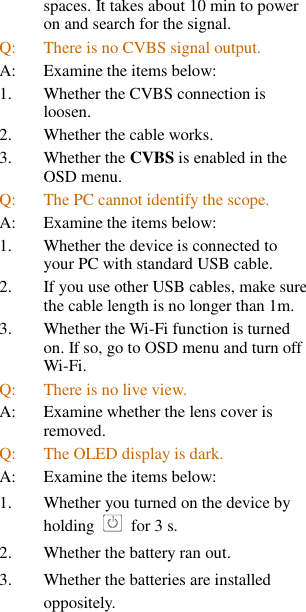 spaces. It takes about 10 min to power on and search for the signal. Q:  There is no CVBS signal output. A:  Examine the items below: 1. Whether the CVBS connection is loosen. 2. Whether the cable works. 3. Whether the CVBS is enabled in the OSD menu. Q:  The PC cannot identify the scope. A:  Examine the items below: 1. Whether the device is connected to your PC with standard USB cable. 2. If you use other USB cables, make sure the cable length is no longer than 1m. 3. Whether the Wi-Fi function is turned on. If so, go to OSD menu and turn off Wi-Fi. Q:  There is no live view. A:  Examine whether the lens cover is removed. Q:  The OLED display is dark. A:  Examine the items below: 1.  Whether you turned on the device by holding    for 3 s. 2.  Whether the battery ran out. 3.  Whether the batteries are installed oppositely. 