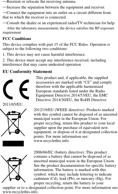 —Reorient or relocate the receiving antenna. —Increase the separation between the equipment and receiver. —Connect the equipment into an outlet on a circuit different from that to which the receiver is connected. —Consult the dealer or an experienced radio/TV technician for help.  FCC Conditions This device complies with part 15 of the FCC Rules. Operation is subject to the following two conditions: 1. This device may not cause harmful interference. 2. This device must accept any interference received, including interference that may cause undesired operation EU Conformity Statement This product and, if applicable, the supplied accessories are marked with “CE” and comply therefore with the applicable harmonized European standards listed under the Radio Equipment Directive 2014/53/EU, the EMC Directive 2014/30/EU, the RoHS Directive 2011/65/EU. 2012/19/EU (WEEE directive): Products marked with this symbol cannot be disposed of as unsorted municipal waste in the European Union. For proper recycling, return this product to your local supplier upon the purchase of equivalent new equipment, or dispose of it at designated collection points. For more information see: www.recyclethis.info.  2006/66/EC (battery directive): This product contains a battery that cannot be disposed of as unsorted municipal waste in the European Union. See the product documentation for specific battery information. The battery is marked with this symbol, which may include lettering to indicate cadmium (Cd), lead (Pb), or mercury (Hg). For proper recycling, return the battery to your supplier or to a designated collection point. For more information see: www.recyclethis.info. After the laboratory measurement, the device satisfies the RF exposure requirement 