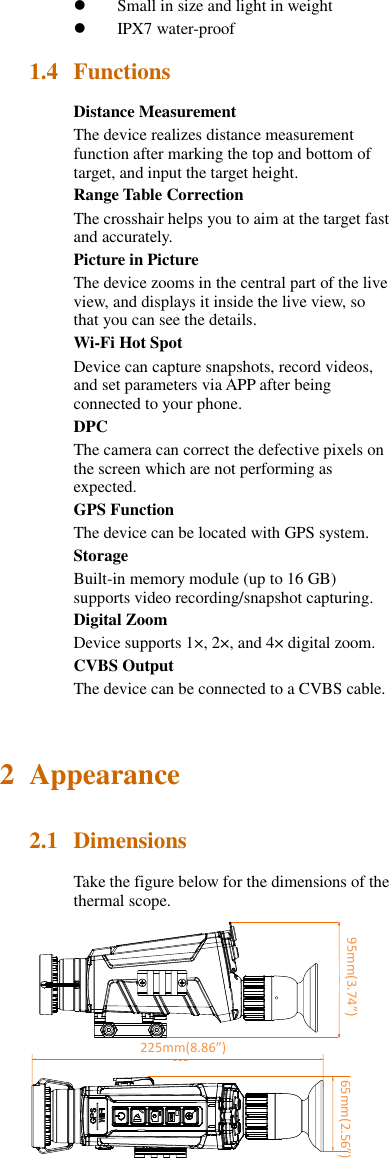  Small in size and light in weight  IPX7 water-proof 1.4 Functions Distance Measurement The device realizes distance measurement function after marking the top and bottom of target, and input the target height. Range Table Correction The crosshair helps you to aim at the target fast and accurately. Picture in Picture The device zooms in the central part of the live view, and displays it inside the live view, so that you can see the details. Wi-Fi Hot Spot Device can capture snapshots, record videos, and set parameters via APP after being connected to your phone. DPC The camera can correct the defective pixels on the screen which are not performing as expected. GPS Function The device can be located with GPS system. Storage Built-in memory module (up to 16 GB) supports video recording/snapshot capturing. Digital Zoom Device supports 1×, 2×, and 4× digital zoom. CVBS Output The device can be connected to a CVBS cable. 2 Appearance 2.1 Dimensions Take the figure below for the dimensions of the thermal scope.   60Unit:mm235 10095mm(3.74”)     65mm(2.56”) 225mm(8.86”) 