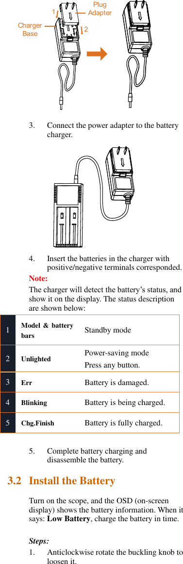 12Plug AdapterCharger Base 3. Connect the power adapter to the battery charger.  4. Insert the batteries in the charger with positive/negative terminals corresponded. Note:   The charger will detect the battery’s status, and show it on the display. The status description are shown below: 1 Model &amp; battery bars Standby mode 2 Unlighted Power-saving mode Press any button. 3 Err Battery is damaged. 4 Blinking   Battery is being charged. 5 Chg.Finish Battery is fully charged.  5. Complete battery charging and disassemble the battery. 3.2 Install the Battery Turn on the scope, and the OSD (on-screen display) shows the battery information. When it says: Low Battery, charge the battery in time.  Steps: 1. Anticlockwise rotate the buckling knob to loosen it. 