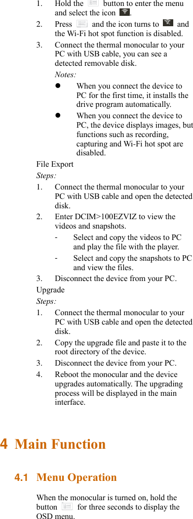1. Hold the    button to enter the menu and select the icon  . 2. Press    and the icon turns to    and the Wi-Fi hot spot function is disabled. 3. Connect the thermal monocular to your PC with USB cable, you can see a detected removable disk. Notes:    When you connect the device to PC for the first time, it installs the drive program automatically.  When you connect the device to PC, the device displays images, but functions such as recording, capturing and Wi-Fi hot spot are disabled. File Export Steps: 1. Connect the thermal monocular to your PC with USB cable and open the detected disk. 2. Enter DCIM&gt;100EZVIZ to view the videos and snapshots. -  Select and copy the videos to PC and play the file with the player. -  Select and copy the snapshots to PC and view the files. 3. Disconnect the device from your PC. Upgrade Steps: 1. Connect the thermal monocular to your PC with USB cable and open the detected disk. 2. Copy the upgrade file and paste it to the root directory of the device. 3. Disconnect the device from your PC. 4. Reboot the monocular and the device upgrades automatically. The upgrading process will be displayed in the main interface. 4  Main Function 4.1 Menu Operation When the monocular is turned on, hold the button    for three seconds to display the OSD menu. 