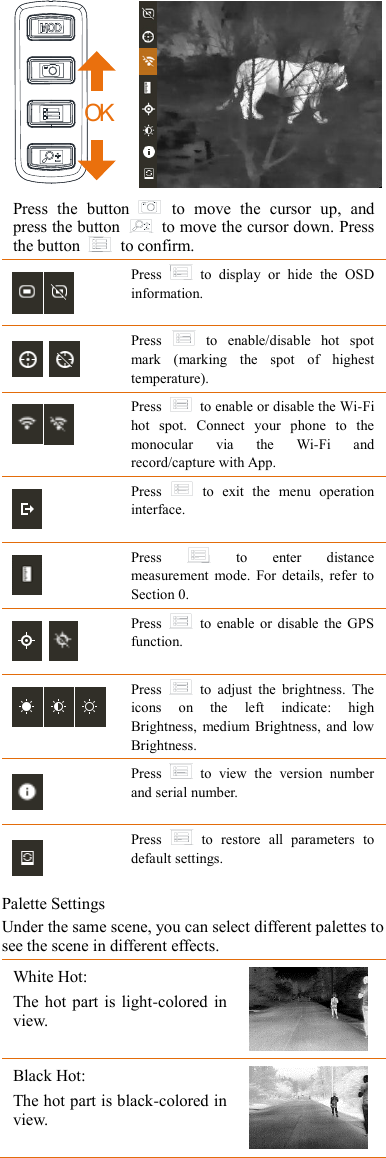 OK    Press  the  button    to  move  the  cursor  up,  and press the button    to move the cursor down. Press the button    to confirm.  Press    to  display  or  hide  the  OSD information.   Press    to  enable/disable  hot  spot mark  (marking  the  spot  of  highest temperature).  Press    to enable or disable the Wi-Fi hot  spot.  Connect  your  phone  to  the monocular  via  the  Wi-Fi  and record/capture with App.  Press    to  exit  the  menu  operation interface.  Press    to  enter  distance measurement  mode.  For  details,  refer  to Section 0.   Press    to  enable or  disable  the  GPS function.  Press    to  adjust  the  brightness.  The icons  on  the  left  indicate:  high Brightness,  medium  Brightness,  and low Brightness.  Press    to  view  the  version  number and serial number.  Press    to  restore  all  parameters  to default settings. Palette Settings Under the same scene, you can select different palettes to see the scene in different effects. White Hot:  The hot part  is light-colored  in view. Black Hot: The hot part is black-colored in view.  