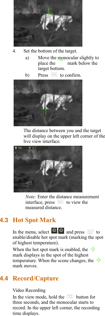  4. Set the bottom of the target. a) Move the monocular slightly to place the    mark below the target bottom. b) Press    to confirm.  The distance between you and the target will display on the upper left corner of the live view interface.  Note: Enter the distance measurement interface, press    to view the measured distance. 4.3 Hot Spot Mark In the menu, select  /   and press    to enable/disable hot spot mark (marking the spot of highest temperature).   When the hot spot mark is enabled, the   mark displays in the spot of the highest temperature. When the scene changes, the   mark moves. 4.4 Record/Capture Video Recording In the view mode, hold the    button for three seconds, and the monocular starts to record. In the upper left corner, the recording time displays. 