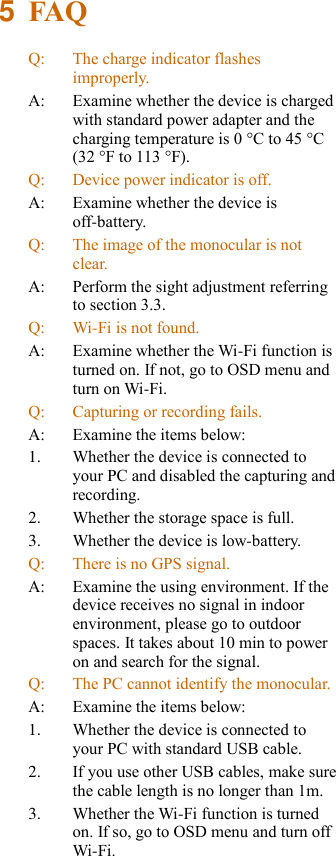 5  FAQ Q: The charge indicator flashes improperly. A: Examine whether the device is charged with standard power adapter and the charging temperature is 0 °C to 45 °C (32 °F to 113 °F). Q: Device power indicator is off. A: Examine whether the device is off-battery. Q: The image of the monocular is not clear. A: Perform the sight adjustment referring to section 3.3. Q: Wi-Fi is not found. A: Examine whether the Wi-Fi function is turned on. If not, go to OSD menu and turn on Wi-Fi. Q: Capturing or recording fails. A: Examine the items below: 1. Whether the device is connected to your PC and disabled the capturing and recording. 2. Whether the storage space is full. 3. Whether the device is low-battery. Q: There is no GPS signal. A: Examine the using environment. If the device receives no signal in indoor environment, please go to outdoor spaces. It takes about 10 min to power on and search for the signal. Q: The PC cannot identify the monocular. A: Examine the items below: 1. Whether the device is connected to your PC with standard USB cable. 2. If you use other USB cables, make sure the cable length is no longer than 1m. 3. Whether the Wi-Fi function is turned on. If so, go to OSD menu and turn off Wi-Fi. 