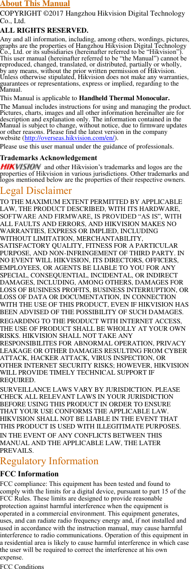 About This Manual COPYRIGHT ©2017 Hangzhou Hikvision Digital Technology Co., Ltd.   ALL RIGHTS RESERVED. Any and all information, including, among others, wordings, pictures, graphs are the properties of Hangzhou Hikvision Digital Technology Co., Ltd. or its subsidiaries (hereinafter referred to be “Hikvision”). This user manual (hereinafter referred to be “the Manual”) cannot be reproduced, changed, translated, or distributed, partially or wholly, by any means, without the prior written permission of Hikvision. Unless otherwise stipulated, Hikvision does not make any warranties, guarantees or representations, express or implied, regarding to the Manual. This Manual is applicable to Handheld Thermal Monocular. The Manual includes instructions for using and managing the product. Pictures, charts, images and all other information hereinafter are for description and explanation only. The information contained in the Manual is subject to change, without notice, due to firmware updates or other reasons. Please find the latest version in the company website (http://overseas.hikvision.com/en/).   Please use this user manual under the guidance of professionals. Trademarks Acknowledgement and other Hikvision’s trademarks and logos are the properties of Hikvision in various jurisdictions. Other trademarks and logos mentioned below are the properties of their respective owners. Legal Disclaimer TO THE MAXIMUM EXTENT PERMITTED BY APPLICABLE LAW, THE PRODUCT DESCRIBED, WITH ITS HARDWARE, SOFTWARE AND FIRMWARE, IS PROVIDED “AS IS”, WITH ALL FAULTS AND ERRORS, AND HIKVISION MAKES NO WARRANTIES, EXPRESS OR IMPLIED, INCLUDING WITHOUT LIMITATION, MERCHANTABILITY, SATISFACTORY QUALITY, FITNESS FOR A PARTICULAR PURPOSE, AND NON-INFRINGEMENT OF THIRD PARTY. IN NO EVENT WILL HIKVISION, ITS DIRECTORS, OFFICERS, EMPLOYEES, OR AGENTS BE LIABLE TO YOU FOR ANY SPECIAL, CONSEQUENTIAL, INCIDENTAL, OR INDIRECT DAMAGES, INCLUDING, AMONG OTHERS, DAMAGES FOR LOSS OF BUSINESS PROFITS, BUSINESS INTERRUPTION, OR LOSS OF DATA OR DOCUMENTATION, IN CONNECTION WITH THE USE OF THIS PRODUCT, EVEN IF HIKVISION HAS BEEN ADVISED OF THE POSSIBILITY OF SUCH DAMAGES. REGARDING TO THE PRODUCT WITH INTERNET ACCESS, THE USE OF PRODUCT SHALL BE WHOLLY AT YOUR OWN RISKS. HIKVISION SHALL NOT TAKE ANY RESPONSIBILITES FOR ABNORMAL OPERATION, PRIVACY LEAKAGE OR OTHER DAMAGES RESULTING FROM CYBER ATTACK, HACKER ATTACK, VIRUS INSPECTION, OR OTHER INTERNET SECURITY RISKS; HOWEVER, HIKVISION WILL PROVIDE TIMELY TECHNICAL SUPPORT IF REQUIRED.   SURVEILLANCE LAWS VARY BY JURISDICTION. PLEASE CHECK ALL RELEVANT LAWS IN YOUR JURISDICTION BEFORE USING THIS PRODUCT IN ORDER TO ENSURE THAT YOUR USE CONFORMS THE APPLICABLE LAW. HIKVISION SHALL NOT BE LIABLE IN THE EVENT THAT THIS PRODUCT IS USED WITH ILLEGITIMATE PURPOSES.   IN THE EVENT OF ANY CONFLICTS BETWEEN THIS MANUAL AND THE APPLICABLE LAW, THE LATER PREVAILS. Regulatory Information FCC Information FCC compliance: This equipment has been tested and found to comply with the limits for a digital device, pursuant to part 15 of the FCC Rules. These limits are designed to provide reasonable protection against harmful interference when the equipment is operated in a commercial environment. This equipment generates, uses, and can radiate radio frequency energy and, if not installed and used in accordance with the instruction manual, may cause harmful interference to radio communications. Operation of this equipment in a residential area is likely to cause harmful interference in which case the user will be required to correct the interference at his own expense. FCC Conditions 