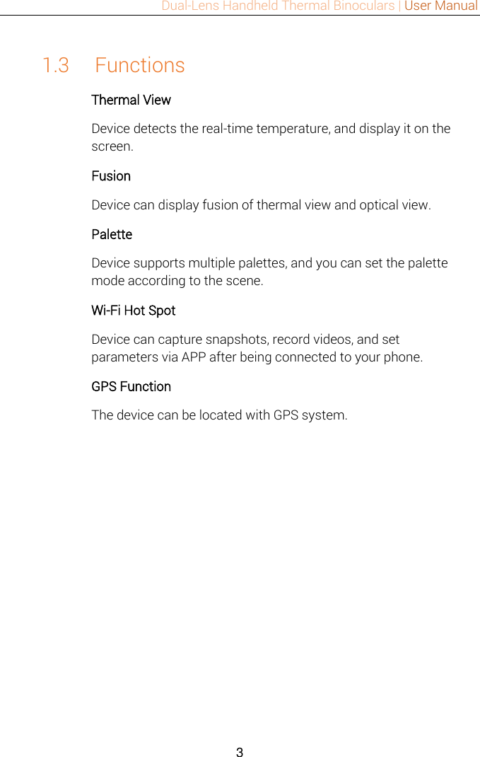 Dual-Lens Handheld Thermal Binoculars | User Manual  3  1.3 Functions Thermal View Device detects the real-time temperature, and display it on the screen.   Fusion Device can display fusion of thermal view and optical view. Palette Device supports multiple palettes, and you can set the palette mode according to the scene. Wi-Fi Hot Spot Device can capture snapshots, record videos, and set parameters via APP after being connected to your phone. GPS Function The device can be located with GPS system. 