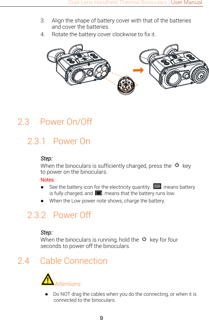 Dual-Lens Handheld Thermal Binoculars | User Manual  9  3. Align the shape of battery cover with that of the batteries and cover the batteries. 4. Rotate the battery cover clockwise to fix it.  2.3 Power On/Off 2.3.1 Power On Step: When the binoculars is sufficiently charged, press the    key to power on the binoculars. Notes:  See the battery icon for the electricity quantity.    means battery is fully charged, and   means that the battery runs low.  When the Low power note shows, charge the battery. 2.3.2 Power Off Step: When the binoculars is running, hold the    key for four seconds to power off the binoculars. 2.4 Cable Connection Attentions:  Do NOT drag the cables when you do the connecting, or when it is connected to the binoculars. 