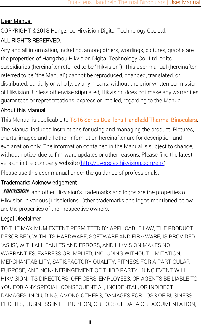 Dual-Lens Handheld Thermal Binoculars | User Manual   ii User Manual COPYRIGHT © 2018 Hangzhou Hikvision Digital Technology Co., Ltd.   ALL RIGHTS RESERVED. Any and all information, including, among others, wordings, pictures, graphs are the properties of Hangzhou Hikvision Digital Technology Co., Ltd. or its subsidiaries (hereinafter referred to be “Hikvision”). This user manual (hereinafter referred to be “the Manual”) cannot be reproduced, changed, translated, or distributed, partially or wholly, by any means, without the prior written permission of Hikvision. Unless otherwise stipulated, Hikvision does not make any warranties, guarantees or representations, express or implied, regarding to the Manual. About this Manual This Manual is applicable to TS16 Series Dual-lens Handheld Thermal Binoculars. The Manual includes instructions for using and managing the product. Pictures, charts, images and all other information hereinafter are for description and explanation only. The information contained in the Manual is subject to change, without notice, due to firmware updates or other reasons. Please find the latest version in the company website (http://overseas.hikvision.com/en/).   Please use this user manual under the guidance of professionals. Trademarks Acknowledgement and other Hikvision’s trademarks and logos are the properties of Hikvision in various jurisdictions. Other trademarks and logos mentioned below are the properties of their respective owners. Legal Disclaimer TO THE MAXIMUM EXTENT PERMITTED BY APPLICABLE LAW, THE PRODUCT DESCRIBED, WITH ITS HARDWARE, SOFTWARE AND FIRMWARE, IS PROVIDED “AS IS”, WITH ALL FAULTS AND ERRORS, AND HIKVISION MAKES NO WARRANTIES, EXPRESS OR IMPLIED, INCLUDING WITHOUT LIMITATION, MERCHANTABILITY, SATISFACTORY QUALITY, FITNESS FOR A PARTICULAR PURPOSE, AND NON-INFRINGEMENT OF THIRD PARTY. IN NO EVENT WILL HIKVISION, ITS DIRECTORS, OFFICERS, EMPLOYEES, OR AGENTS BE LIABLE TO YOU FOR ANY SPECIAL, CONSEQUENTIAL, INCIDENTAL, OR INDIRECT DAMAGES, INCLUDING, AMONG OTHERS, DAMAGES FOR LOSS OF BUSINESS PROFITS, BUSINESS INTERRUPTION, OR LOSS OF DATA OR DOCUMENTATION, 