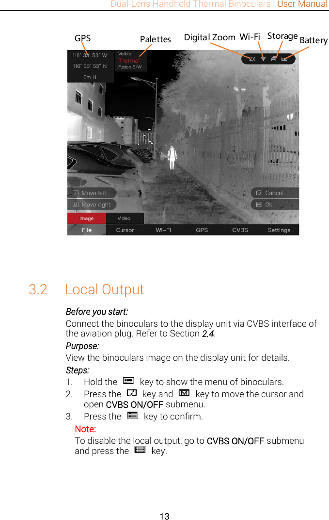 Dual-Lens Handheld Thermal Binoculars | User Manual  13  Digital Zoom Storage BatteryPalettes Wi-FiGPS 3.2 Local Output Before you start: Connect the binoculars to the display unit via CVBS interface of the aviation plug. Refer to Section 2.4. Purpose: View the binoculars image on the display unit for details. Steps: 1. Hold the    key to show the menu of binoculars. 2. Press the    key and    key to move the cursor and open CVBS ON/OFF submenu. 3. Press the    key to confirm. Note: To disable the local output, go to CVBS ON/OFF submenu and press the    key.  